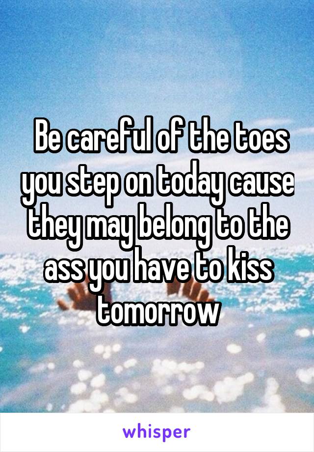  Be careful of the toes you step on today cause they may belong to the ass you have to kiss tomorrow