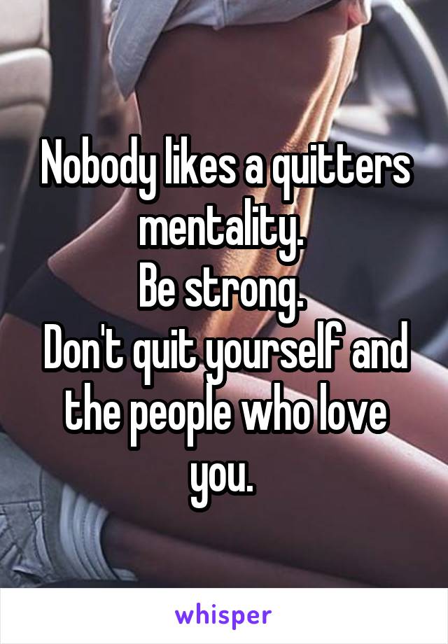 Nobody likes a quitters mentality. 
Be strong. 
Don't quit yourself and the people who love you. 