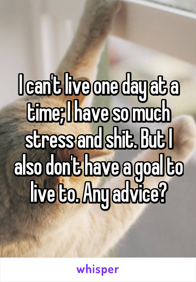 I can't live one day at a time; I have so much stress and shit. But I also don't have a goal to live to. Any advice?