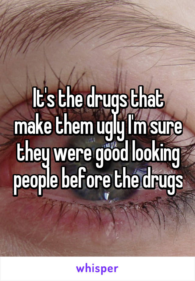 It's the drugs that make them ugly I'm sure they were good looking people before the drugs