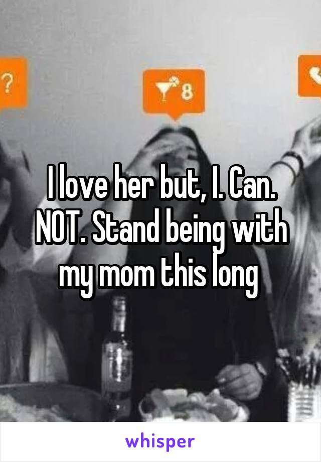 I love her but, I. Can. NOT. Stand being with my mom this long 