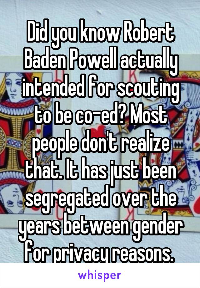 Did you know Robert Baden Powell actually intended for scouting to be co-ed? Most people don't realize that. It has just been segregated over the years between gender for privacy reasons. 