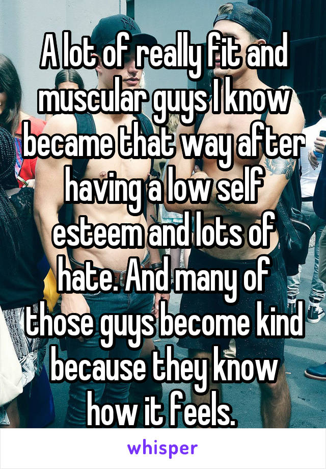 A lot of really fit and muscular guys I know became that way after having a low self esteem and lots of hate. And many of those guys become kind because they know how it feels. 