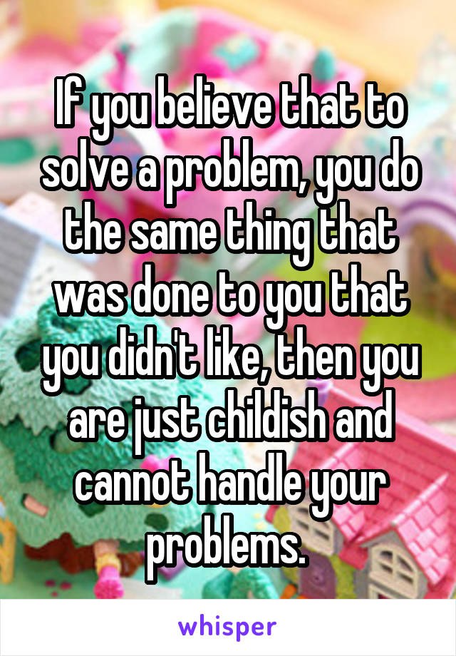 If you believe that to solve a problem, you do the same thing that was done to you that you didn't like, then you are just childish and cannot handle your problems. 