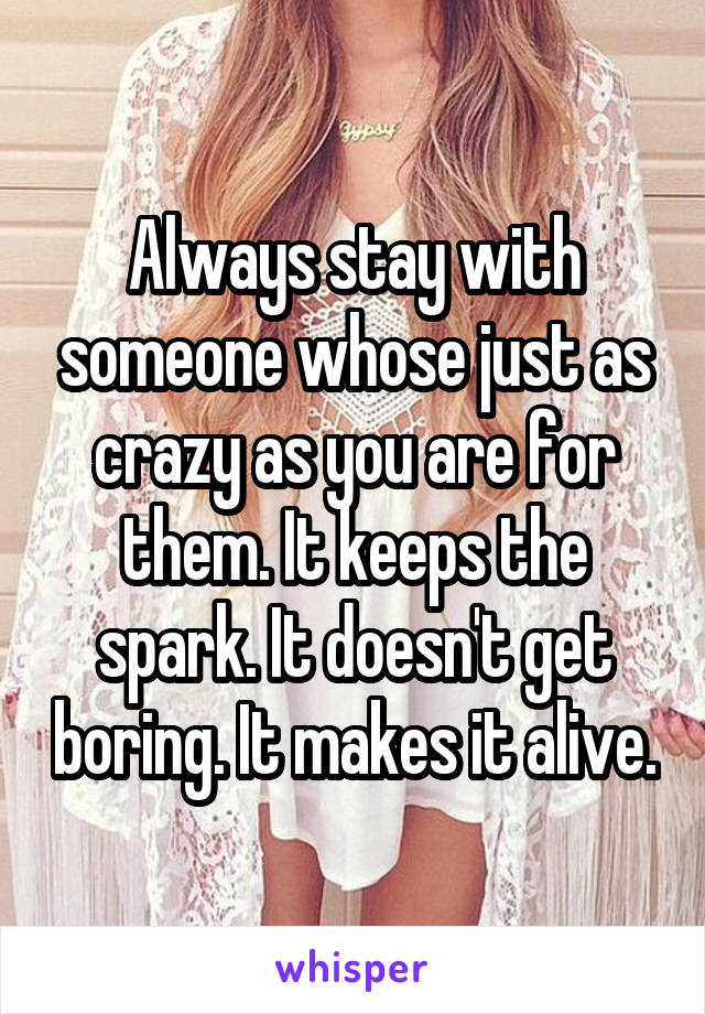 Always stay with someone whose just as crazy as you are for them. It keeps the spark. It doesn't get boring. It makes it alive.