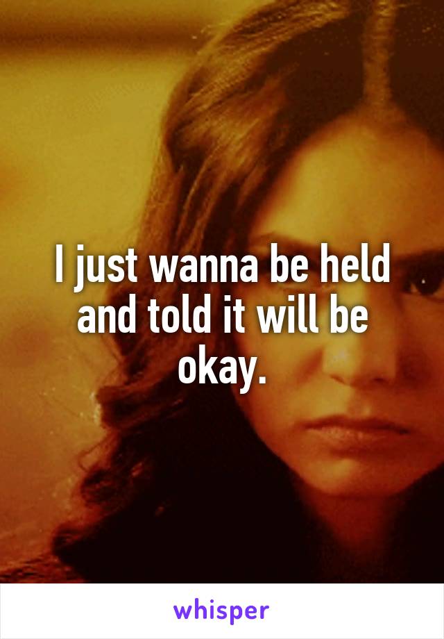 I just wanna be held and told it will be okay.