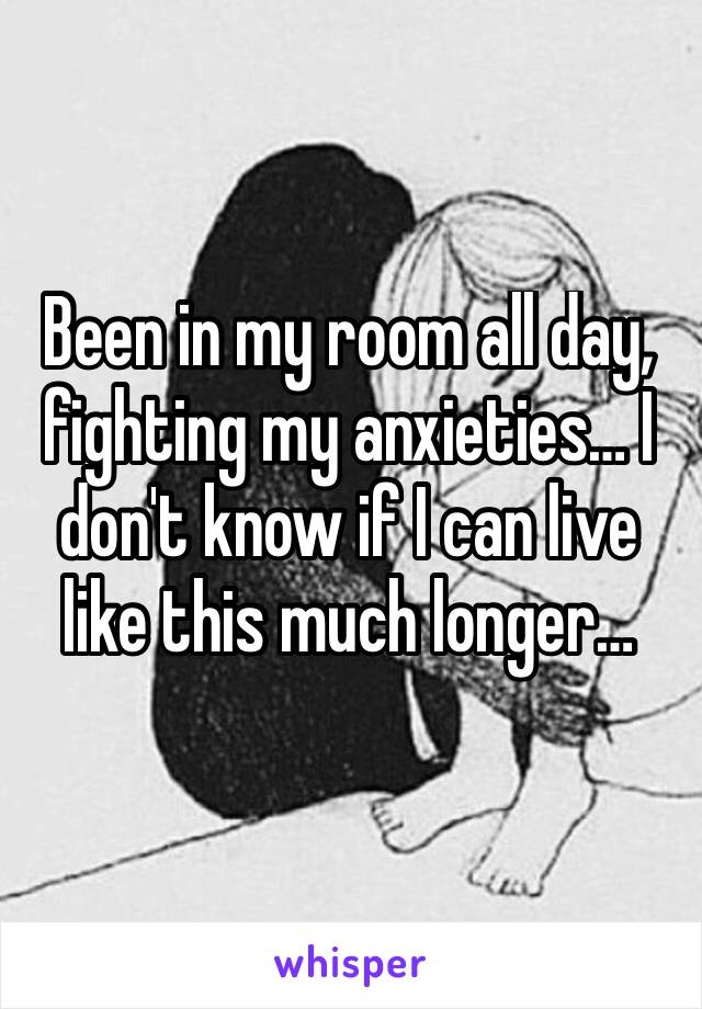 Been in my room all day, fighting my anxieties… I don't know if I can live like this much longer… 