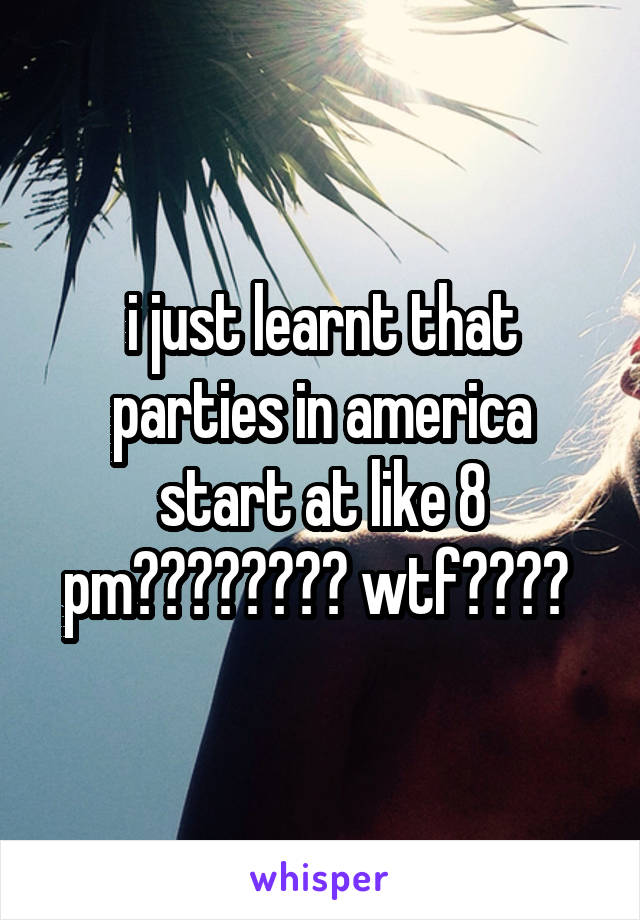 i just learnt that parties in america start at like 8 pm???????? wtf???? 