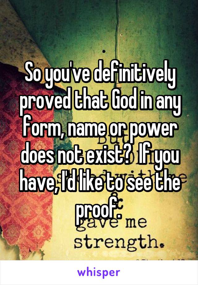 So you've definitively proved that God in any form, name or power does not exist?  If you have, I'd like to see the proof. 