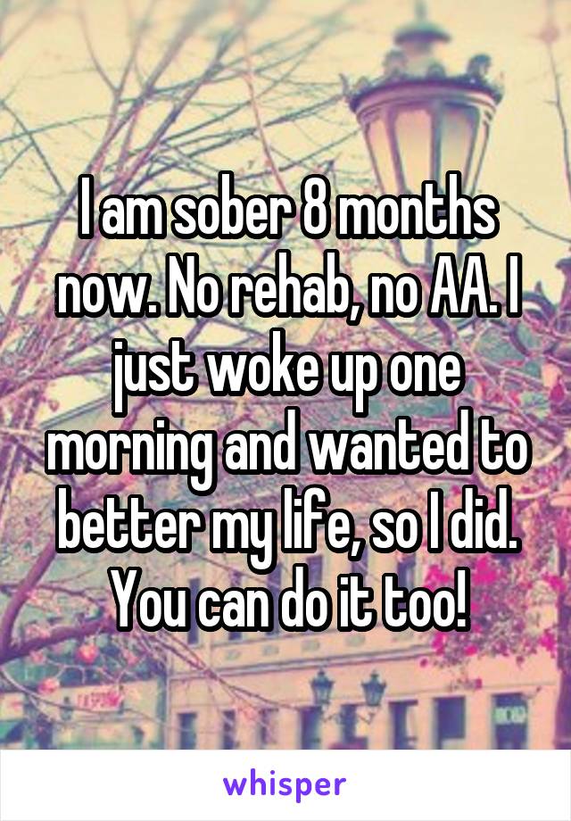 I am sober 8 months now. No rehab, no AA. I just woke up one morning and wanted to better my life, so I did. You can do it too!