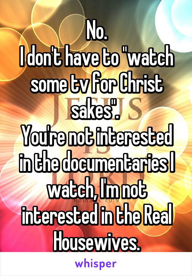 No.
I don't have to "watch some tv for Christ sakes". 
You're not interested in the documentaries I watch, I'm not interested in the Real Housewives.