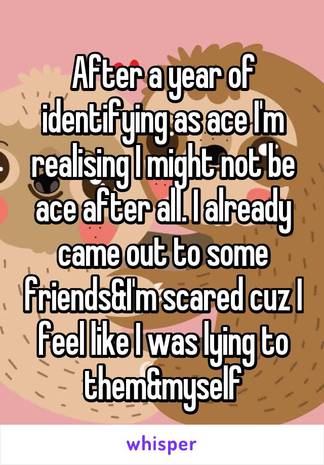 After a year of identifying as ace I'm realising I might not be ace after all. I already came out to some friends&I'm scared cuz I feel like I was lying to them&myself