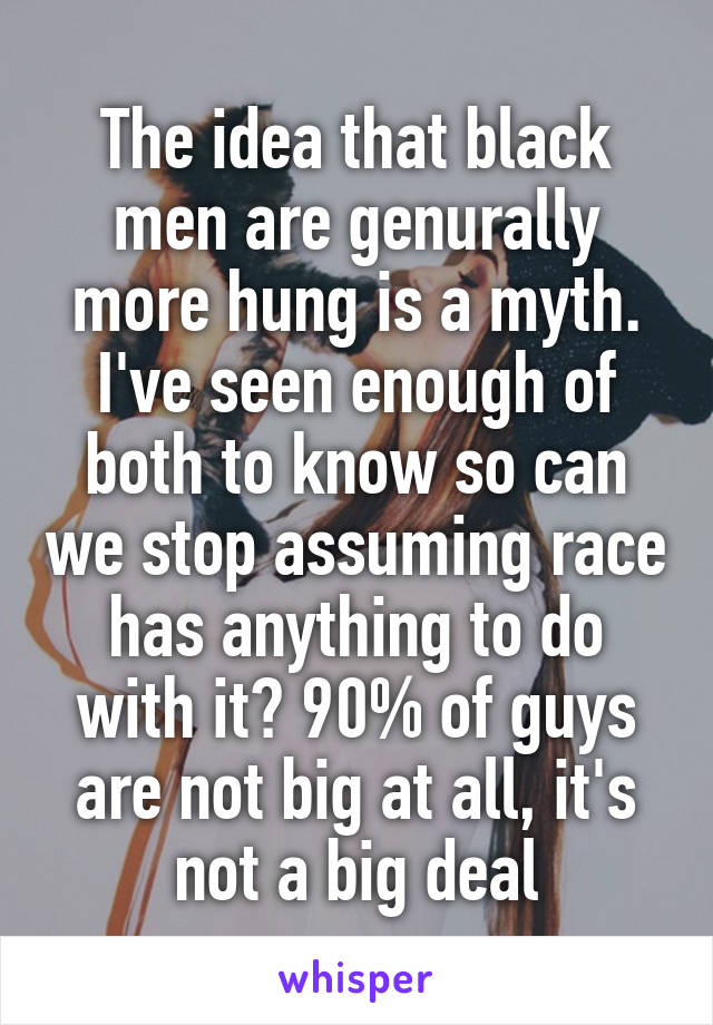 The idea that black men are genurally more hung is a myth. I've seen enough of both to know so can we stop assuming race has anything to do with it? 90% of guys are not big at all, it's not a big deal