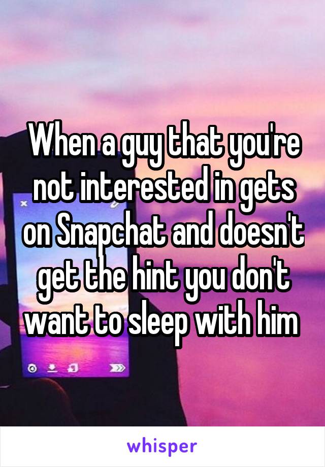 When a guy that you're not interested in gets on Snapchat and doesn't get the hint you don't want to sleep with him 