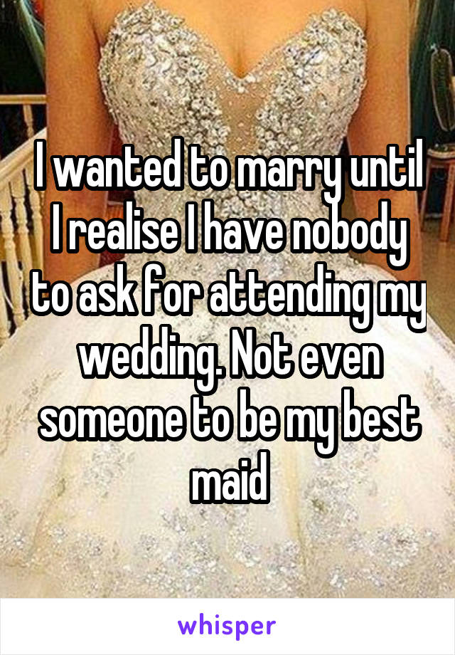 I wanted to marry until I realise I have nobody to ask for attending my wedding. Not even someone to be my best maid