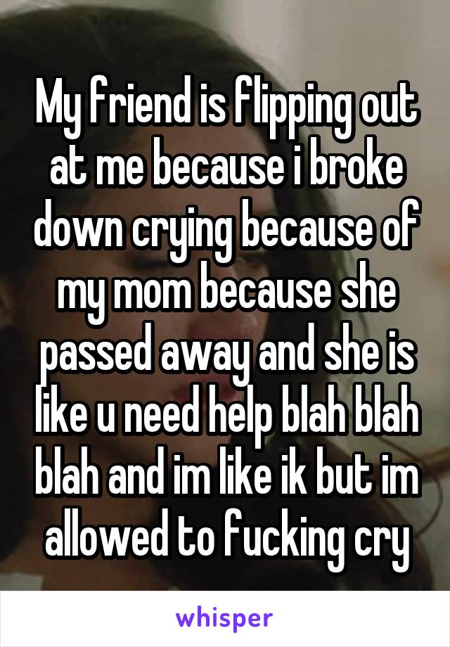 My friend is flipping out at me because i broke down crying because of my mom because she passed away and she is like u need help blah blah blah and im like ik but im allowed to fucking cry