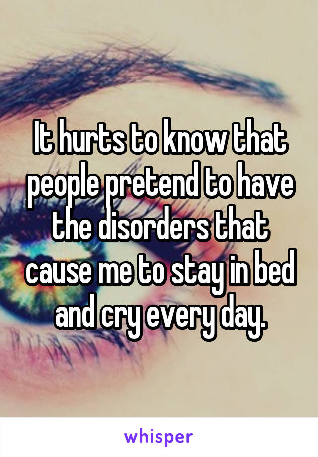 It hurts to know that people pretend to have the disorders that cause me to stay in bed and cry every day.