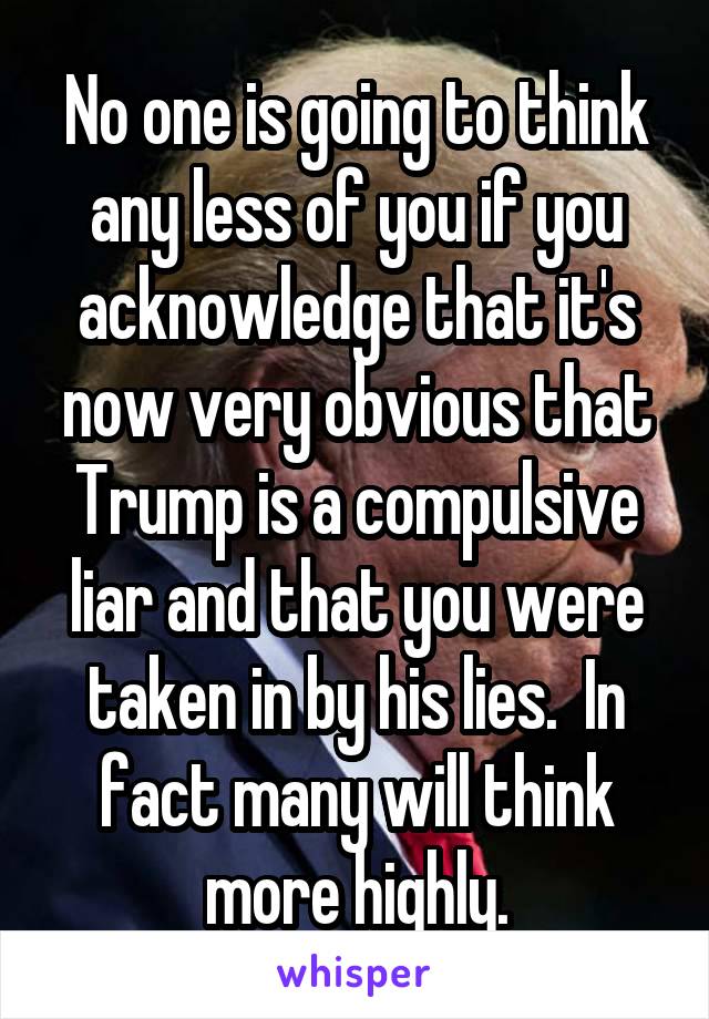 No one is going to think any less of you if you acknowledge that it's now very obvious that Trump is a compulsive liar and that you were taken in by his lies.  In fact many will think more highly.