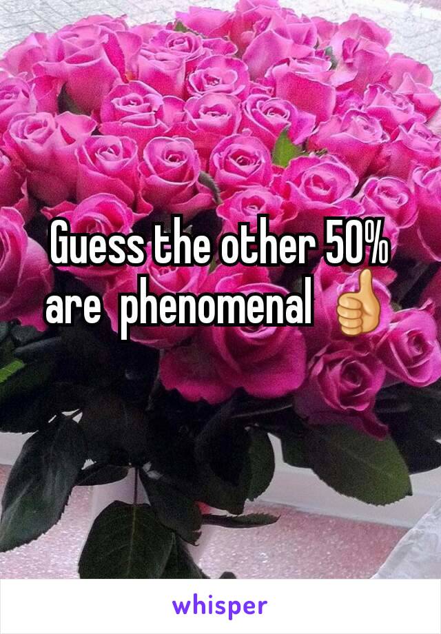 Guess the other 50% are  phenomenal 👍