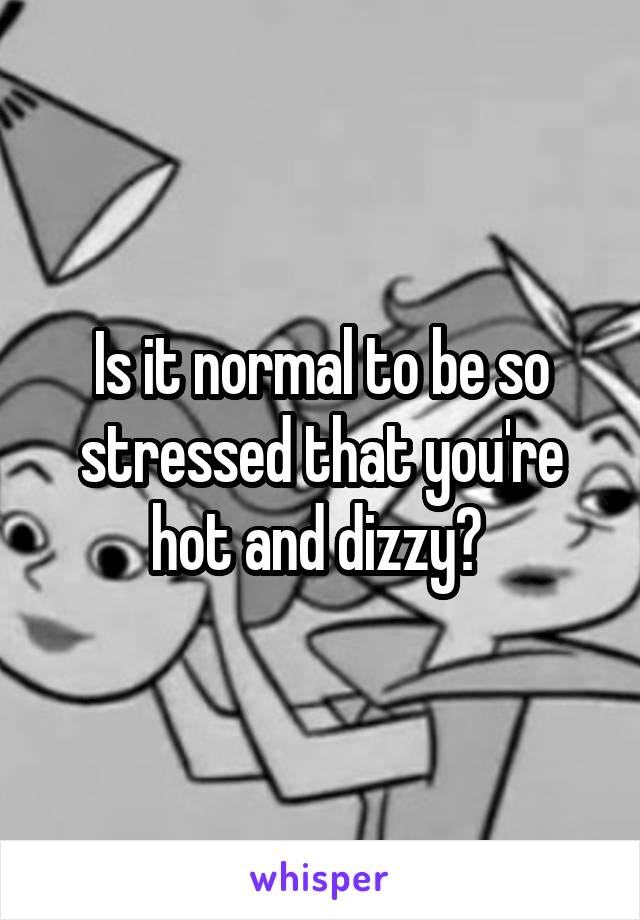 Is it normal to be so stressed that you're hot and dizzy? 