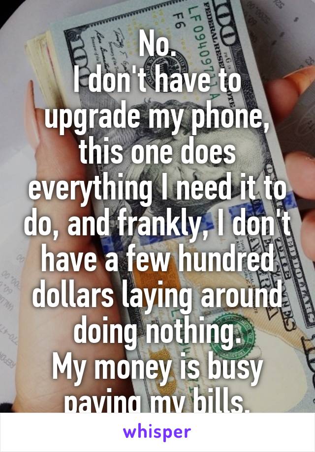 No.
I don't have to upgrade my phone, this one does everything I need it to do, and frankly, I don't have a few hundred dollars laying around doing nothing.
My money is busy paying my bills.