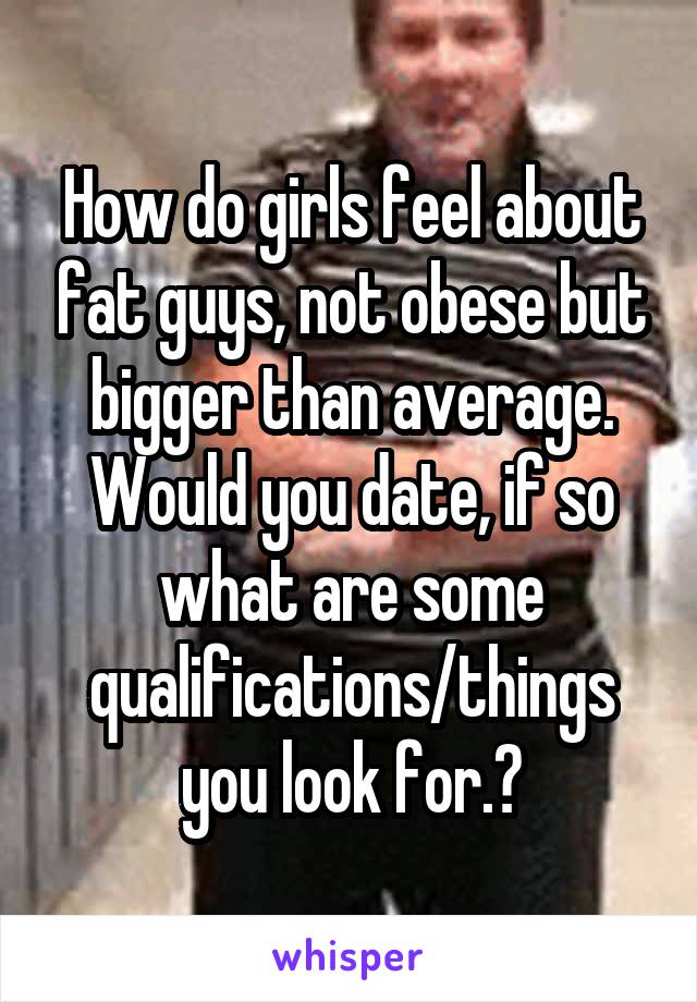 How do girls feel about fat guys, not obese but bigger than average. Would you date, if so what are some qualifications/things you look for.?