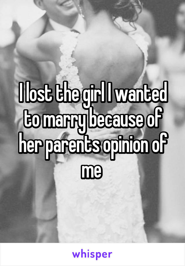 I lost the girl I wanted to marry because of her parents opinion of me 