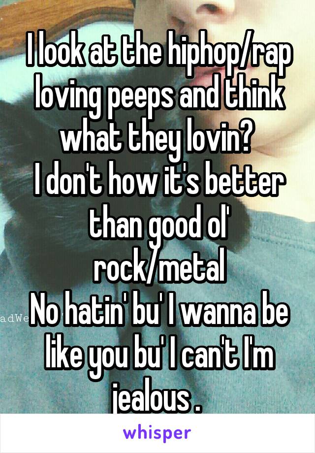 I look at the hiphop/rap loving peeps and think what they lovin? 
I don't how it's better than good ol' rock/metal
No hatin' bu' I wanna be like you bu' I can't I'm jealous . 