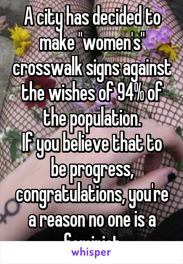 A city has decided to make "women's" crosswalk signs against the wishes of 94% of the population.
If you believe that to be progress, congratulations, you're a reason no one is a feminist