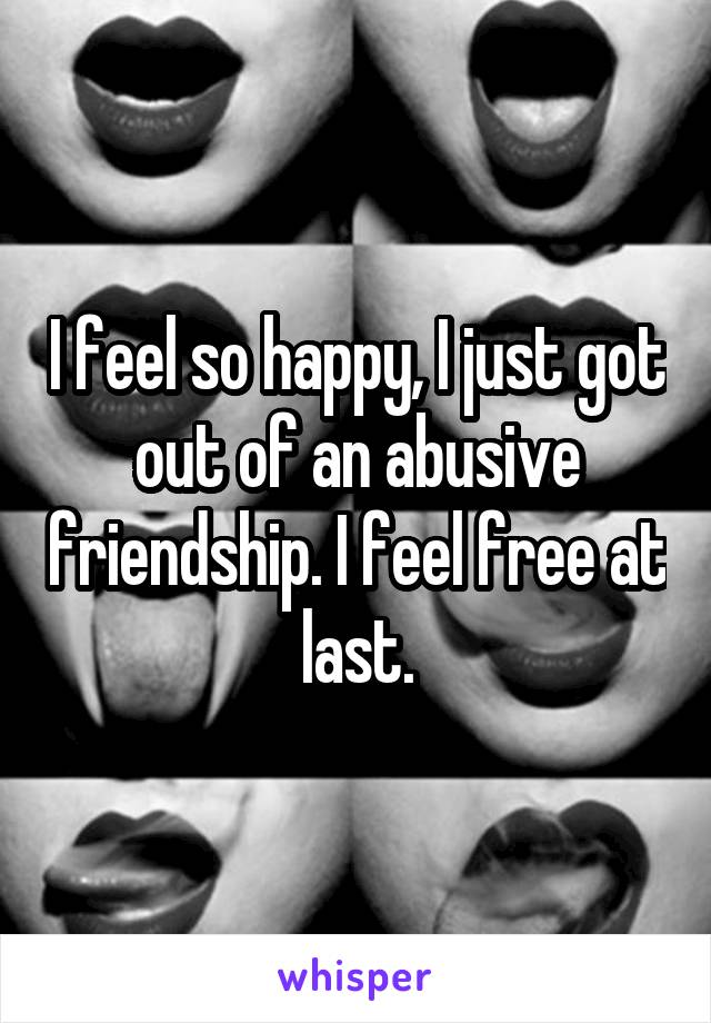 I feel so happy, I just got out of an abusive friendship. I feel free at last.