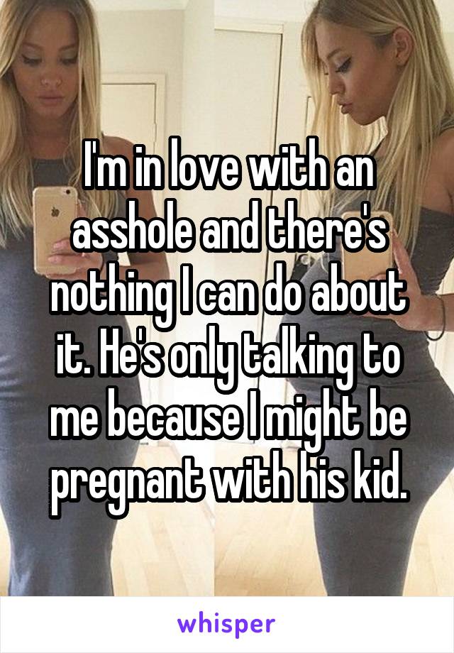 I'm in love with an asshole and there's nothing I can do about it. He's only talking to me because I might be pregnant with his kid.