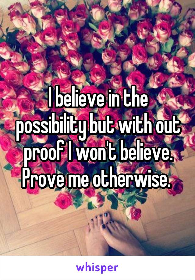 I believe in the possibility but with out proof I won't believe. Prove me otherwise. 