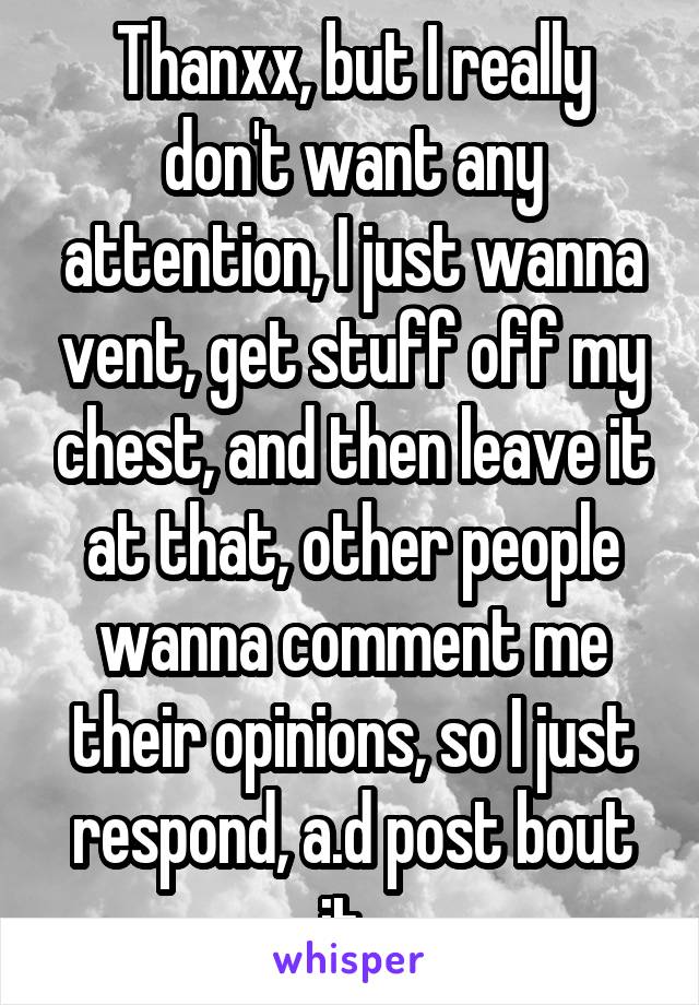 Thanxx, but I really don't want any attention, I just wanna vent, get stuff off my chest, and then leave it at that, other people wanna comment me their opinions, so I just respond, a.d post bout it..