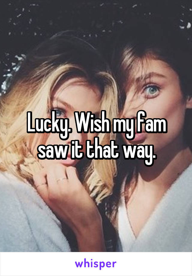 Lucky. Wish my fam saw it that way.