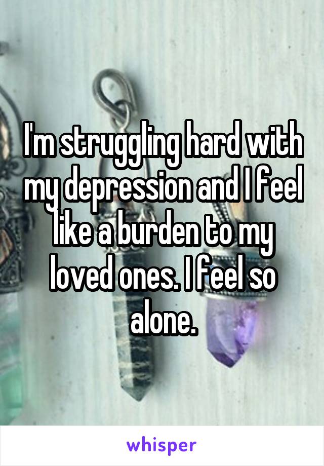 I'm struggling hard with my depression and I feel like a burden to my loved ones. I feel so alone.