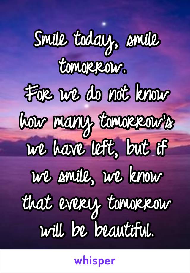 Smile today, smile tomorrow. 
For we do not know how many tomorrow's we have left, but if we smile, we know that every tomorrow will be beautiful.