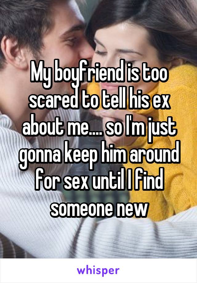 My boyfriend is too scared to tell his ex about me.... so I'm just gonna keep him around for sex until I find someone new