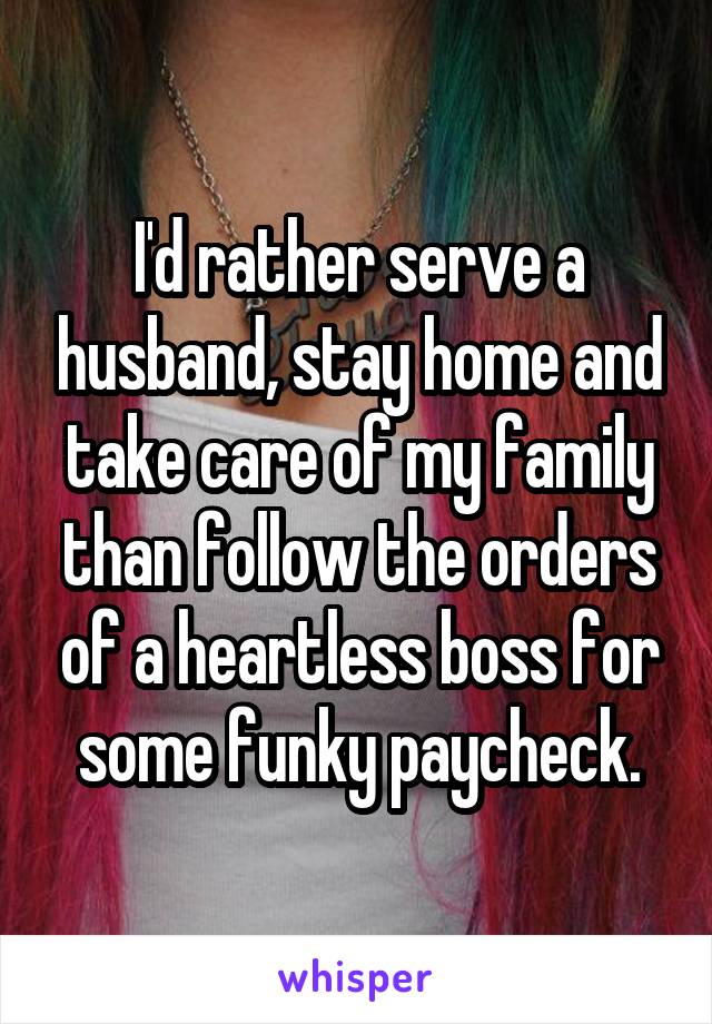 I'd rather serve a husband, stay home and take care of my family than follow the orders of a heartless boss for some funky paycheck.