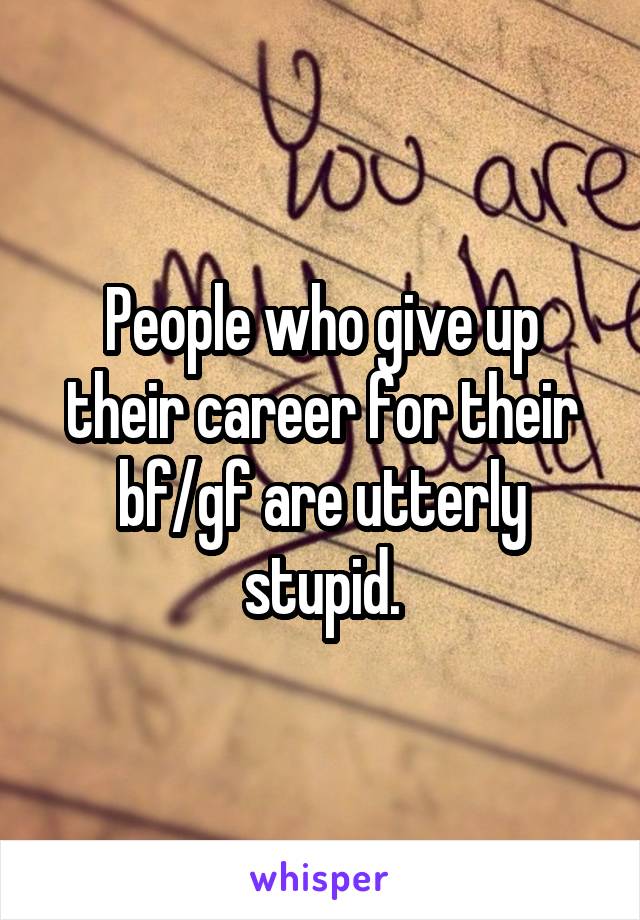 People who give up their career for their bf/gf are utterly stupid.