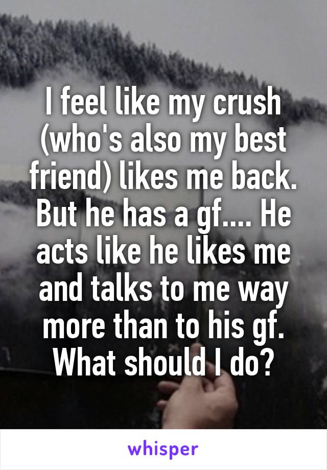 I feel like my crush (who's also my best friend) likes me back. But he has a gf.... He acts like he likes me and talks to me way more than to his gf. What should I do?