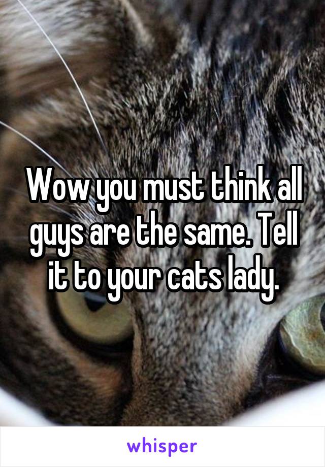 Wow you must think all guys are the same. Tell it to your cats lady.