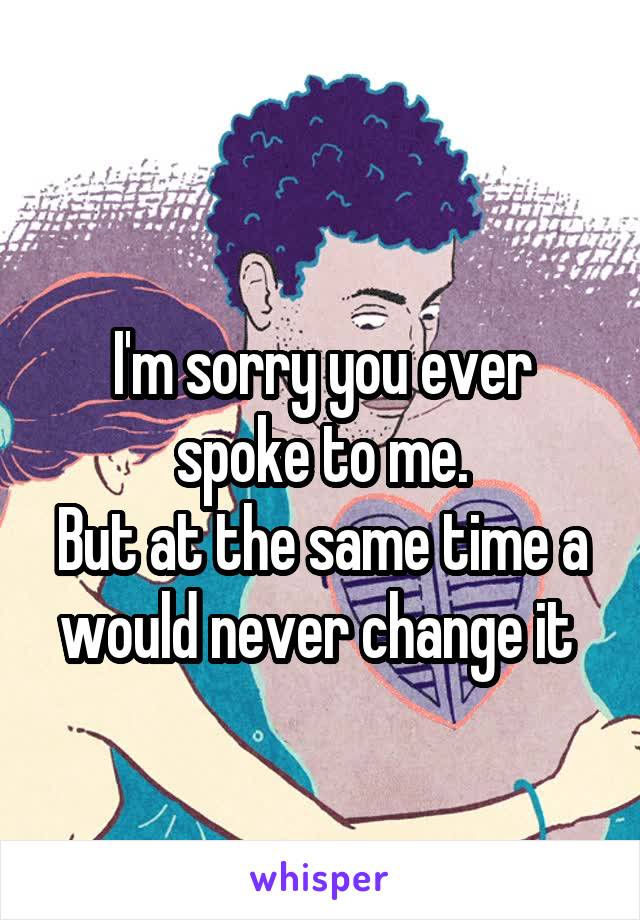 
I'm sorry you ever spoke to me.
But at the same time a would never change it 