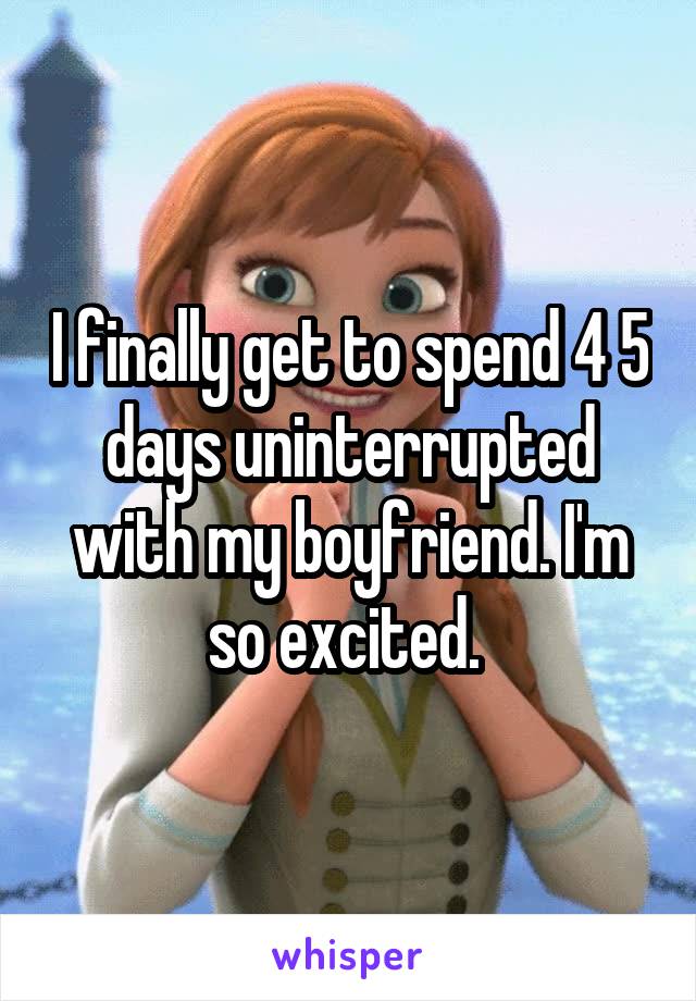 I finally get to spend 4 5 days uninterrupted with my boyfriend. I'm so excited. 