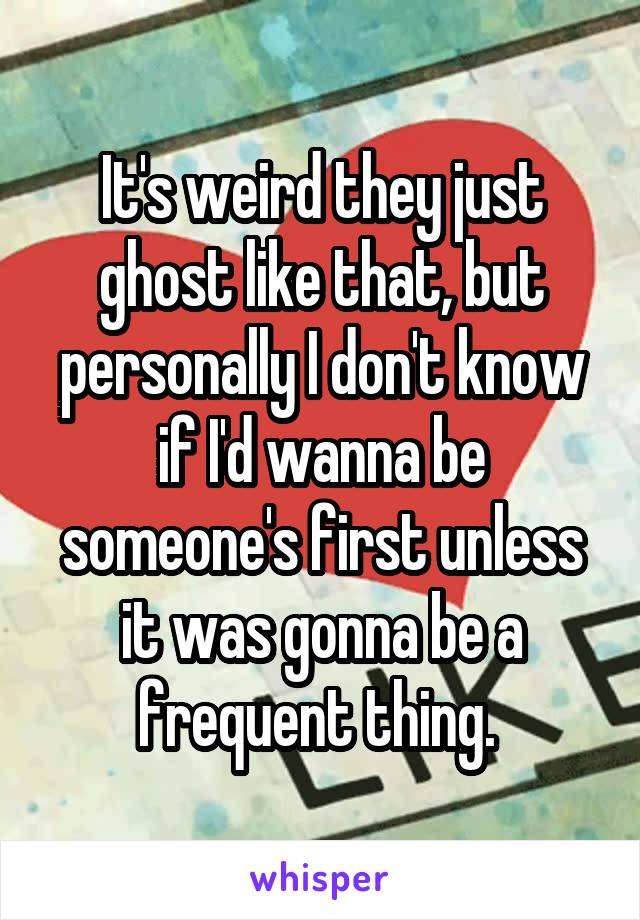 It's weird they just ghost like that, but personally I don't know if I'd wanna be someone's first unless it was gonna be a frequent thing. 