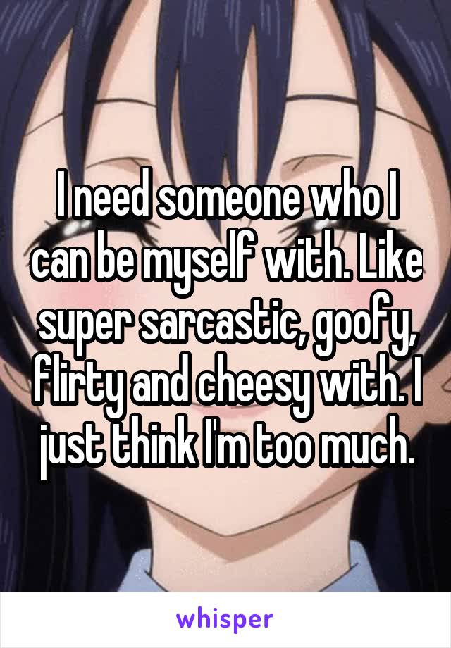 I need someone who I can be myself with. Like super sarcastic, goofy, flirty and cheesy with. I just think I'm too much.