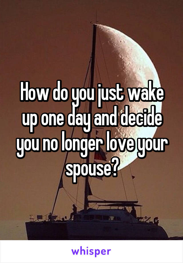 How do you just wake up one day and decide you no longer love your spouse?