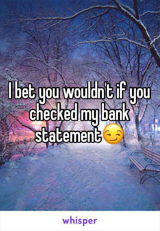 I bet you wouldn't if you checked my bank statement😏