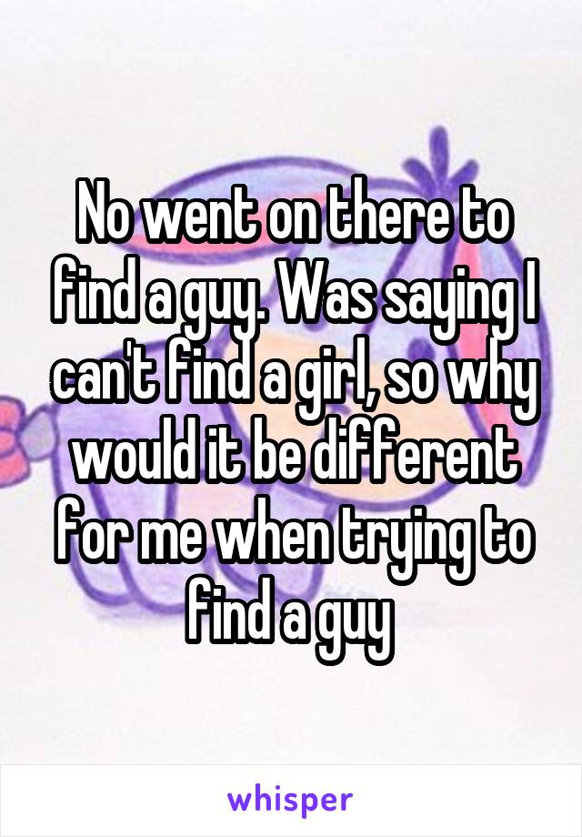 No went on there to find a guy. Was saying I can't find a girl, so why would it be different for me when trying to find a guy 