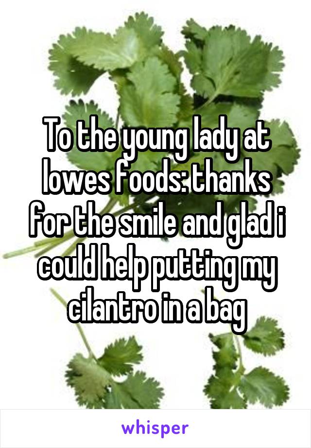 To the young lady at lowes foods: thanks for the smile and glad i could help putting my cilantro in a bag