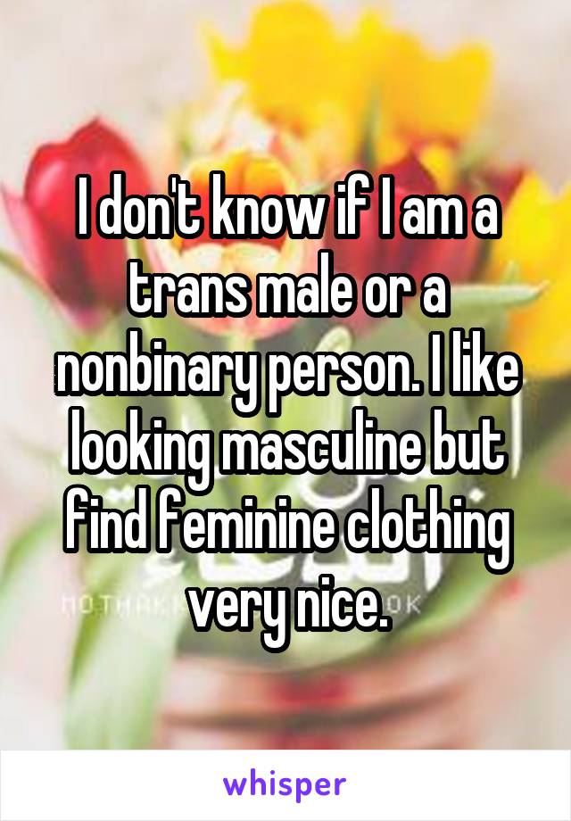 I don't know if I am a trans male or a nonbinary person. I like looking masculine but find feminine clothing very nice.